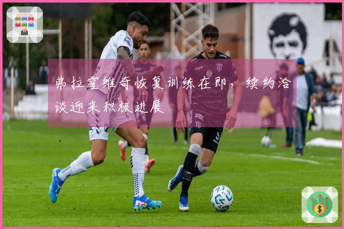 弗拉霍维奇恢复训练在即，续约洽谈迎来积极进展