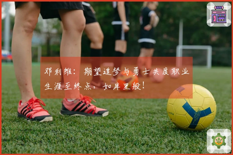 邓利维：期望追梦与勇士共度职业生涯至终点，如库里般！