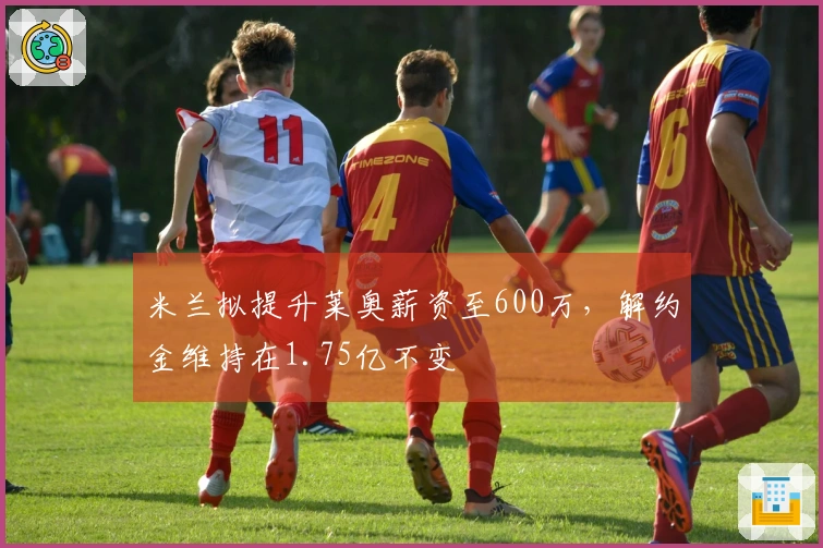米兰拟提升莱奥薪资至600万，解约金维持在1.75亿不变