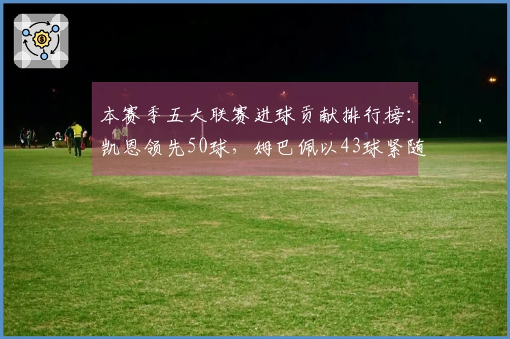 本赛季五大联赛进球贡献排行榜：凯恩领先50球，姆巴佩以43球紧随其后