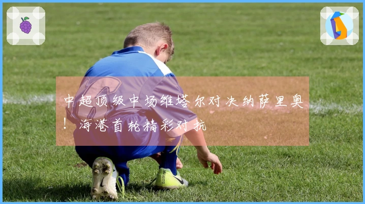 中超顶级中场维塔尔对决纳萨里奥！海港首轮精彩对抗