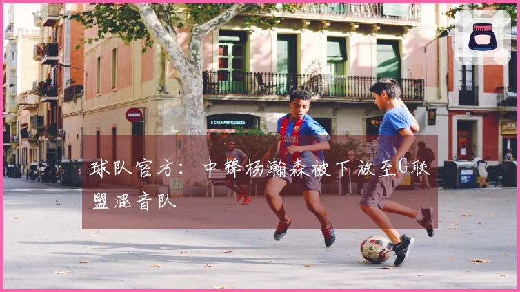 球队官方：中锋杨瀚森被下放至G联盟混音队