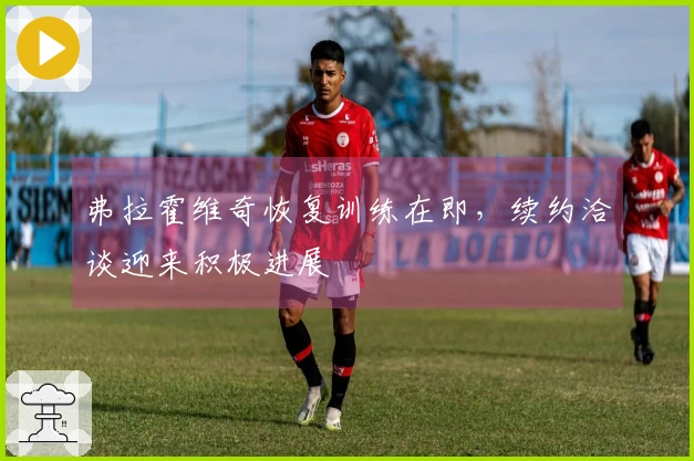 弗拉霍维奇恢复训练在即，续约洽谈迎来积极进展