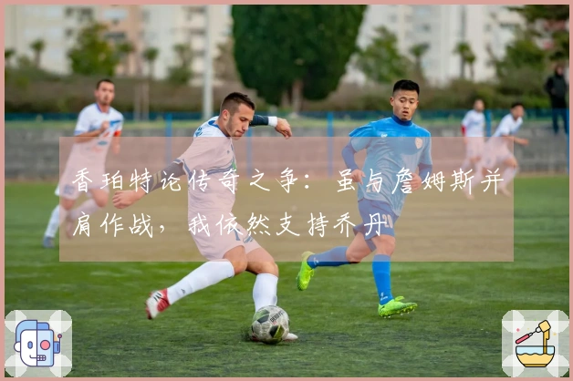 香珀特论传奇之争：虽与詹姆斯并肩作战，我依然支持乔丹