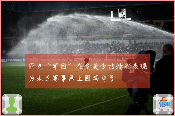 匹克“军团”在冬奥会的精彩表现为米兰赛事画上圆满句号