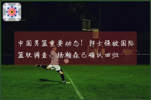 中国男篮重要动态！郭士强被国际篮联调查，杨瀚森已确认回归