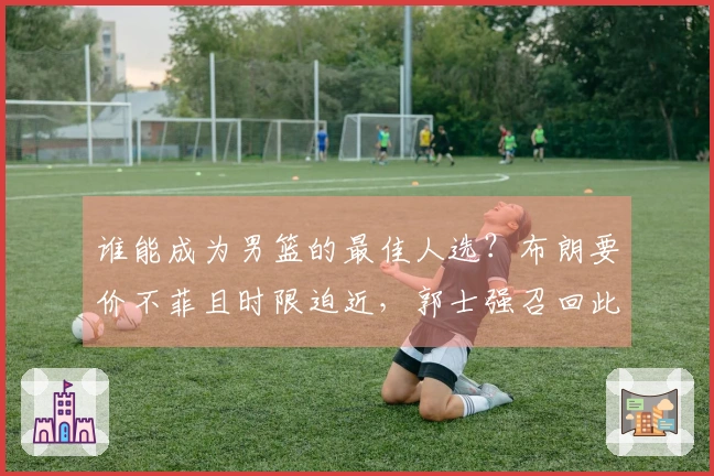 谁能成为男篮的最佳人选？布朗要价不菲且时限迫近，郭士强召回此将才将大有裨益