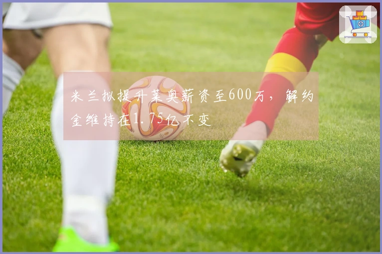 米兰拟提升莱奥薪资至600万，解约金维持在1.75亿不变