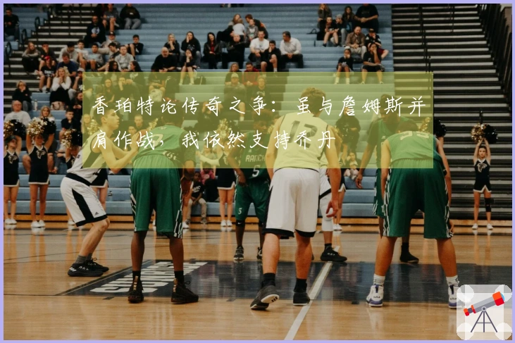 香珀特论传奇之争：虽与詹姆斯并肩作战，我依然支持乔丹