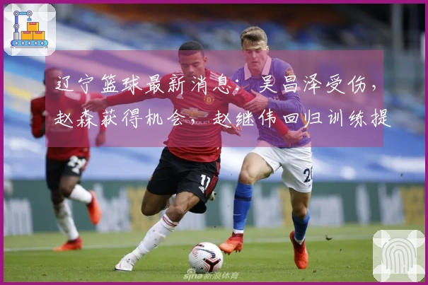 辽宁篮球最新消息：吴昌泽受伤，赵森获得机会，赵继伟回归训练提升投篮技巧！
