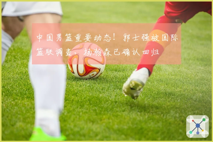 中国男篮重要动态！郭士强被国际篮联调查，杨瀚森已确认回归