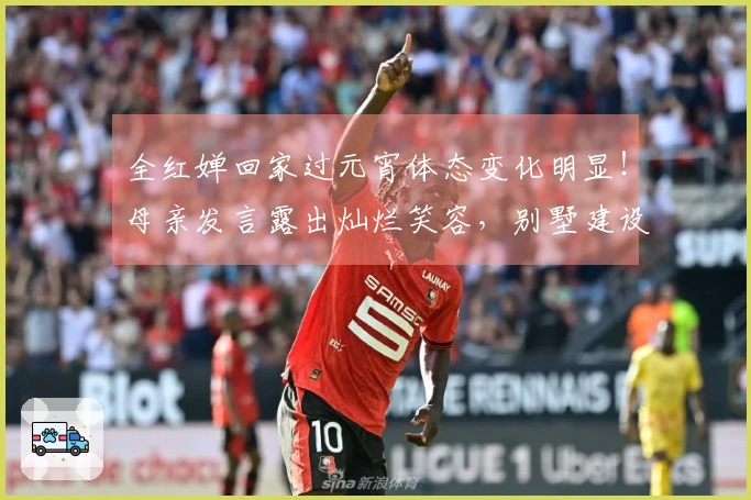 全红婵回家过元宵体态变化明显！母亲发言露出灿烂笑容，别墅建设进展分享